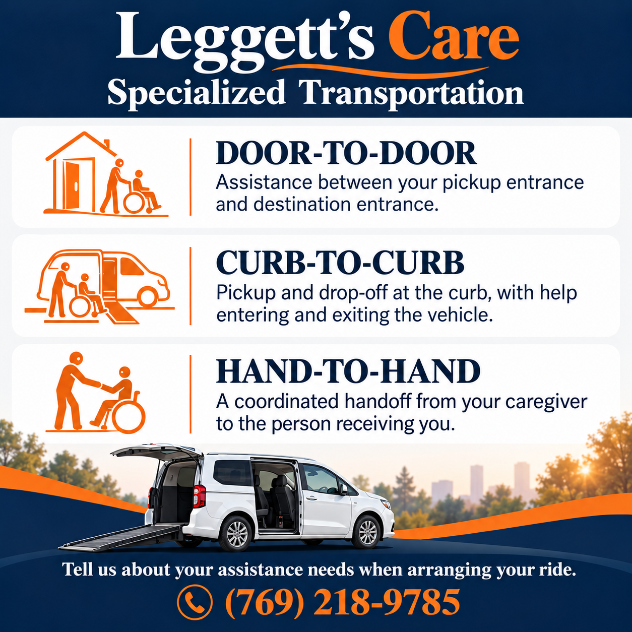 Leggett’s Care specialized transportation: door-to-door assistance between pickup and destination entrances; curb-to-curb pickup and drop-off with help entering and exiting the vehicle; hand-to-hand coordinated handoff from your caregiver to the person receiving you. Tell us about assistance needs when arranging your ride. Call (769) 218-9785.